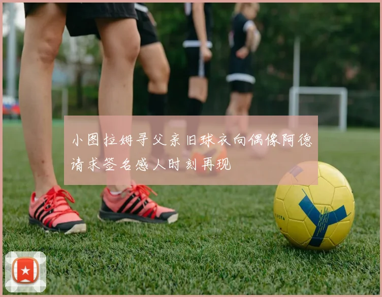 小图拉姆寻父亲旧球衣向偶像阿德请求签名感人时刻再现