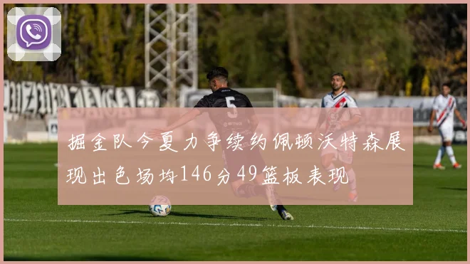 掘金队今夏力争续约佩顿沃特森展现出色场均146分49篮板表现