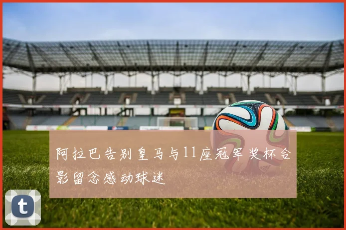阿拉巴告别皇马与11座冠军奖杯合影留念感动球迷