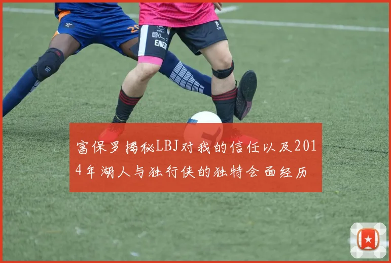 富保罗揭秘LBJ对我的信任以及2014年湖人与独行侠的独特会面经历