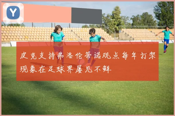皮克支持弗洛伦蒂诺观点每年打架现象在足球界屡见不鲜