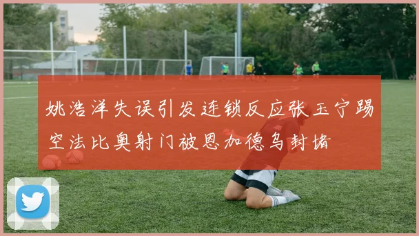 姚浩洋失误引发连锁反应张玉宁踢空法比奥射门被恩加德乌封堵