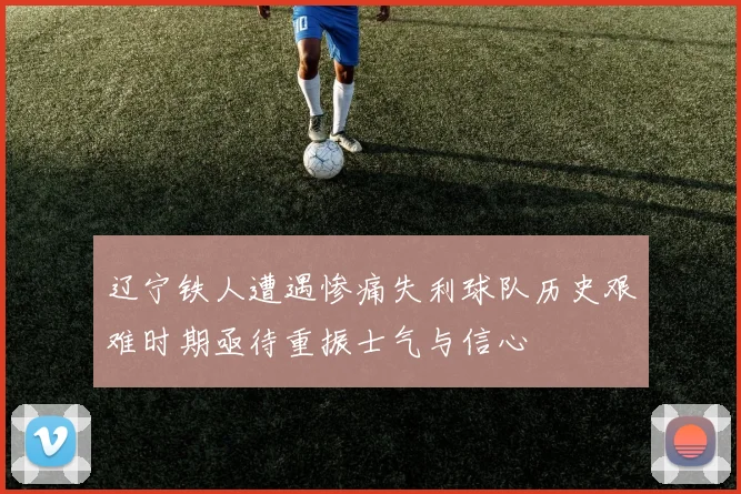 辽宁铁人遭遇惨痛失利球队历史艰难时期亟待重振士气与信心