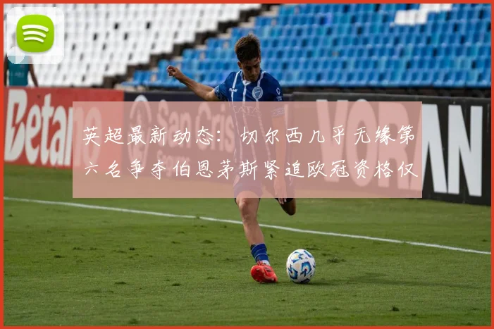 英超最新动态：切尔西几乎无缘第六名争夺伯恩茅斯紧追欧冠资格仅差三分