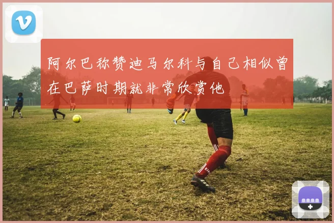 阿尔巴称赞迪马尔科与自己相似曾在巴萨时期就非常欣赏他