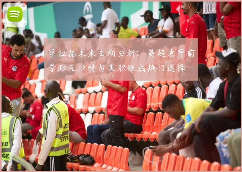 萨拉赫未来去向分析：英超意甲前景渺茫沙特与美职联成热门选择