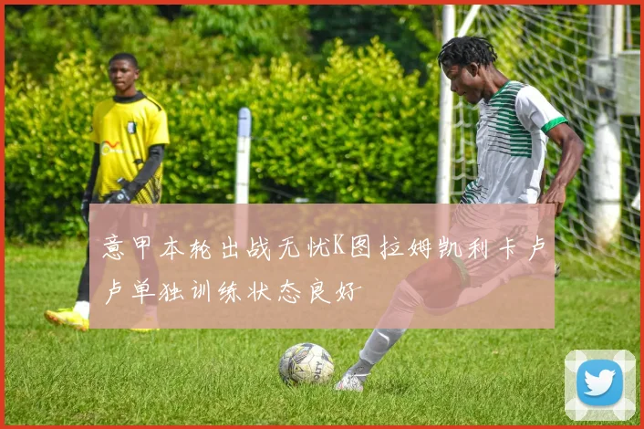 意甲本轮出战无忧K图拉姆凯利卡卢卢单独训练状态良好