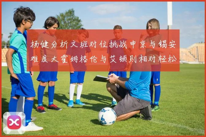 杨健分析文班对位挑战申京与锡安难度大霍姆格伦与艾顿则相对轻松