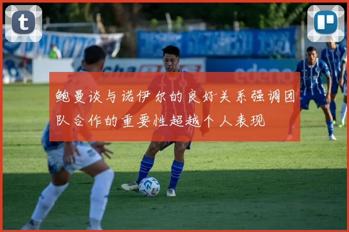 鲍曼谈与诺伊尔的良好关系强调团队合作的重要性超越个人表现