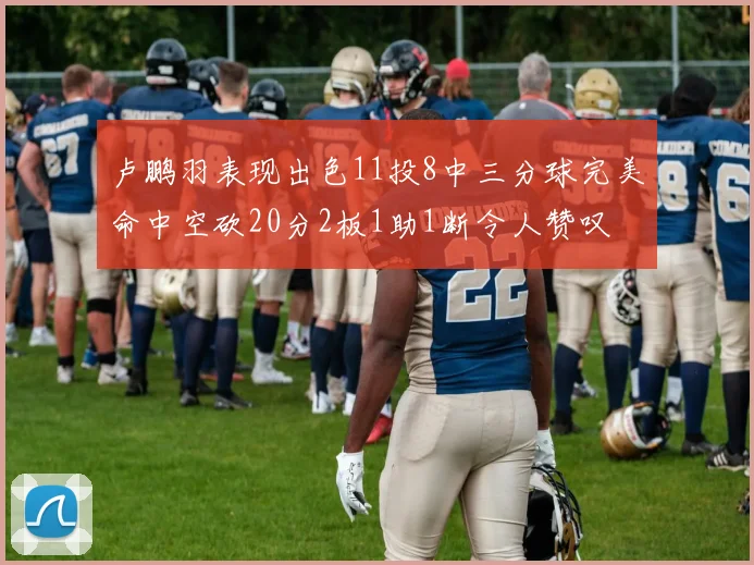 卢鹏羽表现出色11投8中三分球完美命中空砍20分2板1助1断令人赞叹